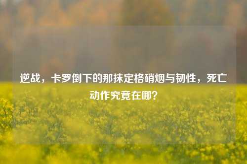 逆战,卡罗倒下的那抹定格硝烟与韧性,死亡动作究竟在哪?
