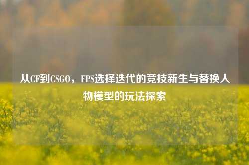 从CF到CSGO,FPS选择迭代的竞技新生与替换人物模型的玩法探索