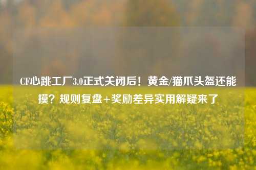 CF心跳工厂3.0正式关闭后!黄金/猫爪头盔还能摸?规则复盘+奖励差异实用解疑来了