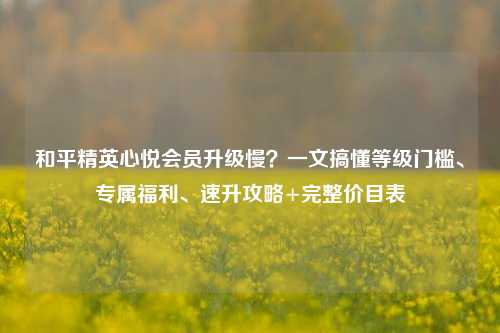 和平精英心悦会员升级慢?一文搞懂等级门槛、专属福利、速升攻略+完整价目表