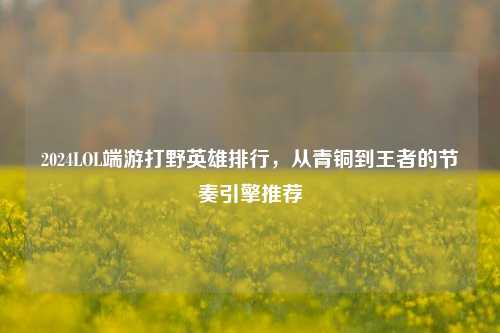 2024LOL端游打野英雄排行,从青铜到王者的节奏引擎推荐