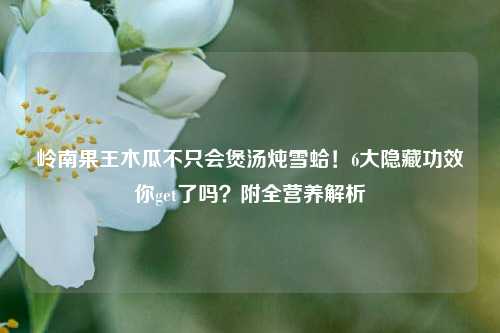 岭南果王木瓜不只会煲汤炖雪蛤!6大隐藏功效你get了吗?附全营养解析
