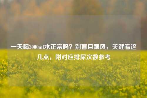 一天喝3000ml水正常吗?别盲目跟风,关键看这几点,附对应排尿次数参考