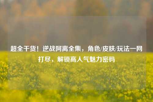 超全干货!逆战阿离全集,角色/皮肤/玩法一网打尽,解锁高人气魅力密码
