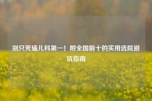 别只死磕儿科之一!附全国前十的实用选院避坑指南
