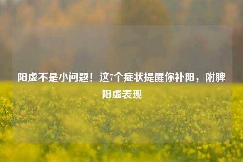 阳虚不是小问题!这7个症状提醒你补阳,附脾阳虚表现