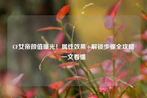 CF女帝颜值曝光!属性效果+解锁步骤全攻略一文看懂