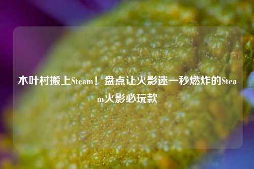 木叶村搬上Steam!盘点让火影迷一秒燃炸的Steam火影必玩款