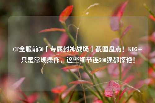 CF全服前50「专属封神战场」截图盘点!KD5+只是常规操作,这些细节连500强都惊艳!