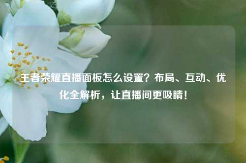 王者荣耀直播面板怎么设置?布局、互动、优化全解析,让直播间更吸睛!
