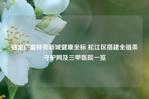 锚定广富林旁新城健康坐标 松江区搭建全链条守护网及三甲医院一览