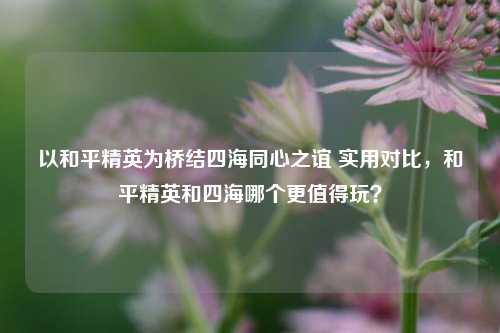 以和平精英为桥结四海同心之谊 实用对比,和平精英和四海哪个更值得玩?