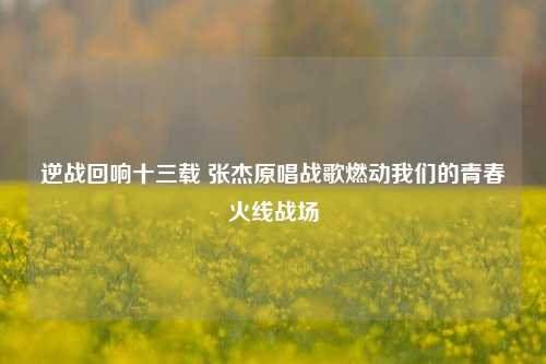 逆战回响十三载 张杰原唱战歌燃动我们的青春火线战场