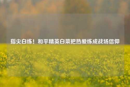 指尖白练!和平精英白菜把热爱练成战场信仰