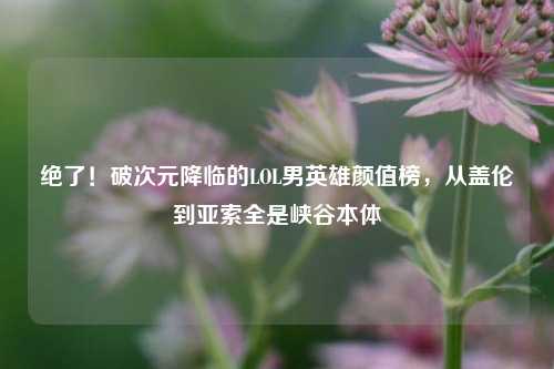 绝了!破次元降临的LOL男英雄颜值榜,从盖伦到亚索全是峡谷本体