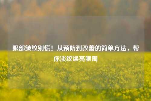 眼部皱纹别慌!从预防到改善的简单 *** ,帮你淡纹焕亮眼周