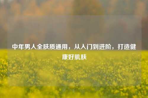 中年男人全肤质通用,从入门到进阶,打造健康好肌肤