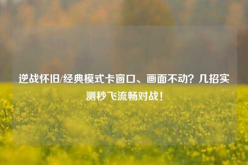 逆战怀旧/经典模式卡窗口、画面不动?几招实测秒飞流畅对战!