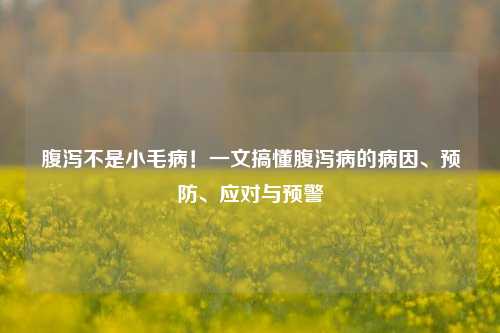 腹泻不是小毛病!一文搞懂腹泻病的病因、预防、应对与预警