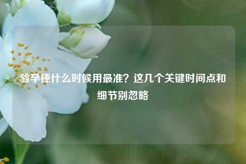 验孕棒什么时候用最准?这几个关键时间点和细节别忽略