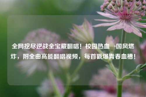 全网挖尽逆战全宝藏翻唱!校园热血→国风燃炸,附全曲高能翻唱视频,每首戳爆青春血槽!
