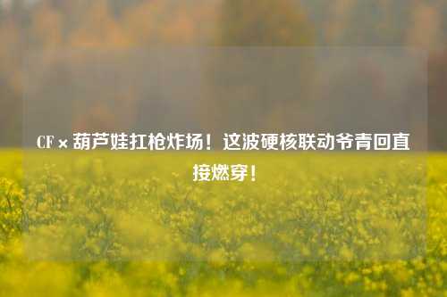 CF×葫芦娃扛枪炸场!这波硬核联动爷青回直接燃穿!