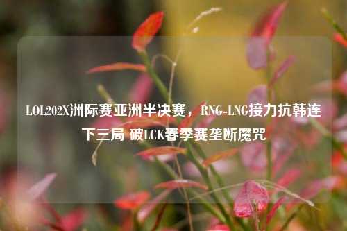 LOL202X洲际赛亚洲半决赛,RNG-LNG接力抗韩连下三局 破LCK春季赛垄断魔咒