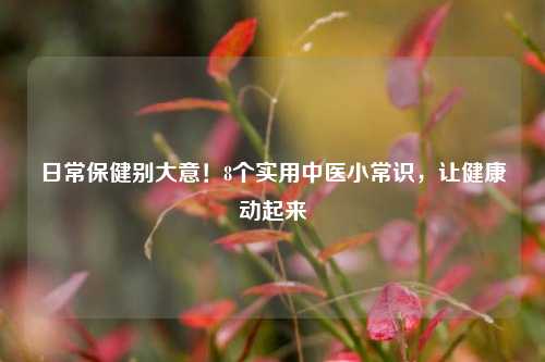 日常保健别大意!8个实用中医小常识,让健康动起来