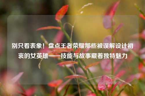 别只看表象!盘点王者荣耀那些被误解设计初衷的女英雄——技能与故事藏着独特魅力
