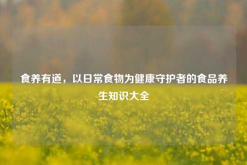 食养有道,以日常食物为健康守护者的食品养生知识大全