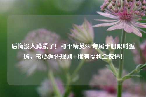 后悔没入蹲紧了!和平精英SS7专属手册限时返场,核心返还规则+稀有福利全说透!