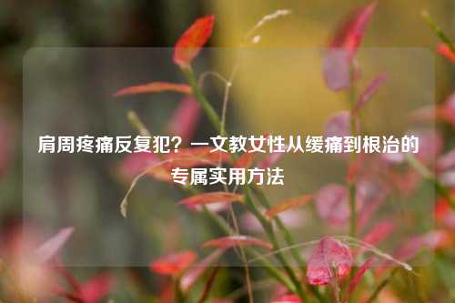 肩周疼痛反复犯?一文教女性从缓痛到根治的专属实用 ***