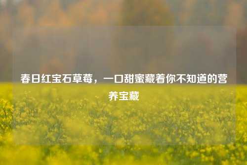 春日红宝石草莓,一口甜蜜藏着你不知道的营养宝藏