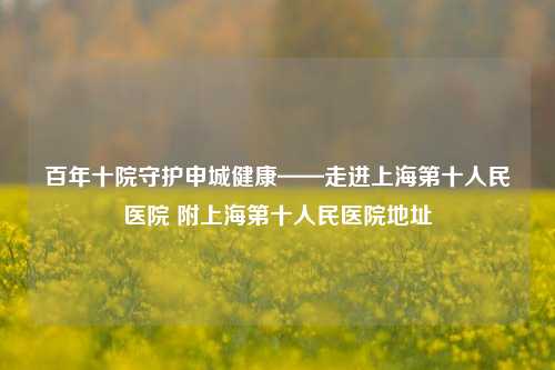 百年十院守护申城健康——走进上海第十人民医院 附上海第十人民医院地址