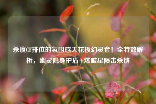 杀疯CF排位的氛围感天花板幻灵套!全特效解析,幽灵隐身护盾+爆破星陨击杀链